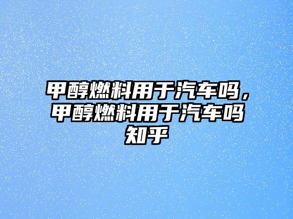 甲醇燃料用于汽車嗎，甲醇燃料用于汽車嗎知乎