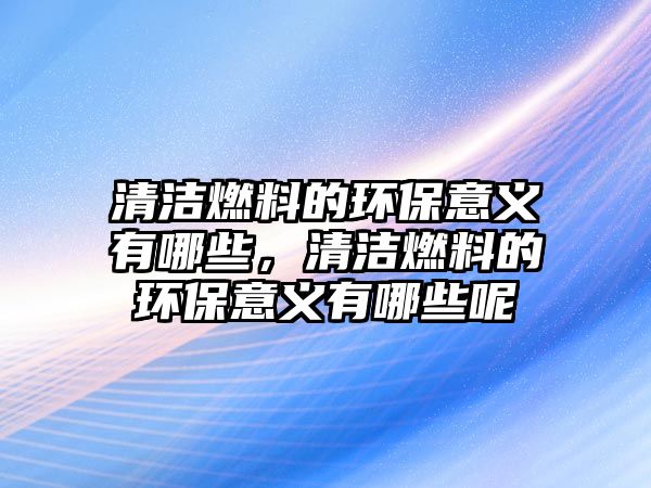 清潔燃料的環(huán)保意義有哪些，清潔燃料的環(huán)保意義有哪些呢