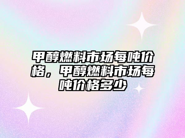 甲醇燃料市場每噸價格，甲醇燃料市場每噸價格多少