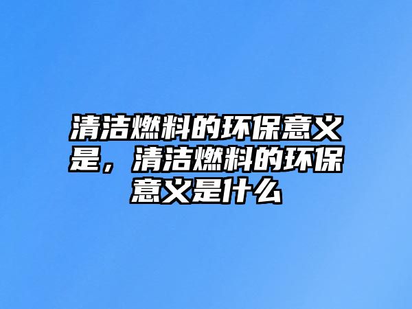 清潔燃料的環(huán)保意義是，清潔燃料的環(huán)保意義是什么