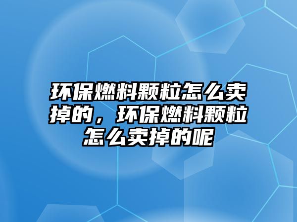 環(huán)保燃料顆粒怎么賣掉的，環(huán)保燃料顆粒怎么賣掉的呢