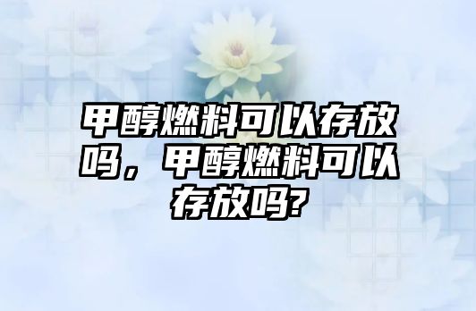 甲醇燃料可以存放嗎，甲醇燃料可以存放嗎?