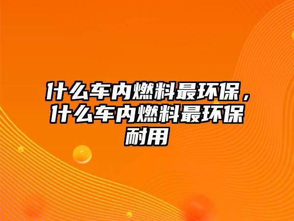 什么車內(nèi)燃料最環(huán)保，什么車內(nèi)燃料最環(huán)保耐用