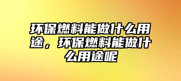 環(huán)保燃料能做什么用途，環(huán)保燃料能做什么用途呢