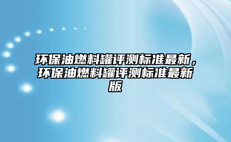 環(huán)保油燃料罐評測標準最新，環(huán)保油燃料罐評測標準最新版