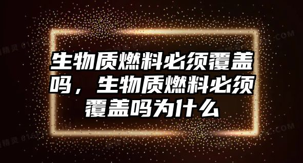 生物質(zhì)燃料必須覆蓋嗎，生物質(zhì)燃料必須覆蓋嗎為什么