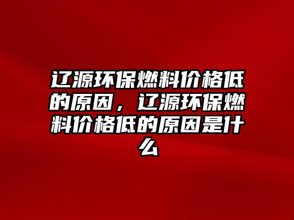 遼源環(huán)保燃料價(jià)格低的原因，遼源環(huán)保燃料價(jià)格低的原因是什么