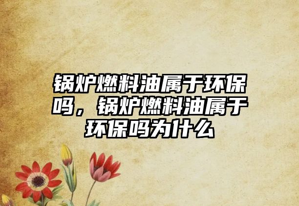 鍋爐燃料油屬于環(huán)保嗎，鍋爐燃料油屬于環(huán)保嗎為什么