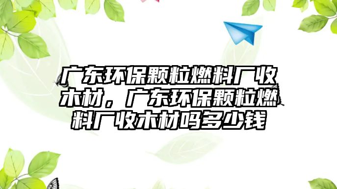 廣東環(huán)保顆粒燃料廠收木材，廣東環(huán)保顆粒燃料廠收木材嗎多少錢