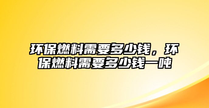 環(huán)保燃料需要多少錢，環(huán)保燃料需要多少錢一噸