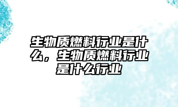 生物質(zhì)燃料行業(yè)是什么，生物質(zhì)燃料行業(yè)是什么行業(yè)