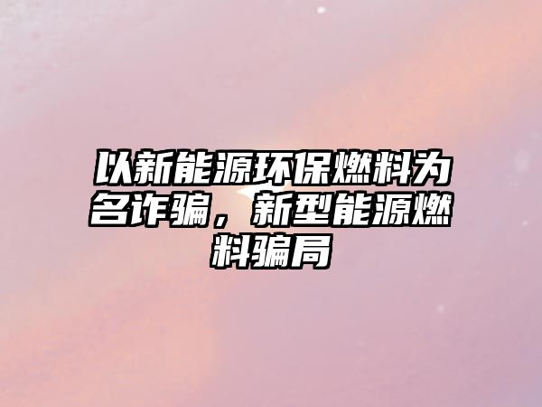 以新能源環(huán)保燃料為名詐騙，新型能源燃料騙局