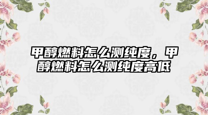 甲醇燃料怎么測純度，甲醇燃料怎么測純度高低