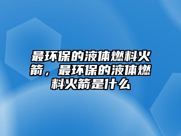 最環(huán)保的液體燃料火箭，最環(huán)保的液體燃料火箭是什么