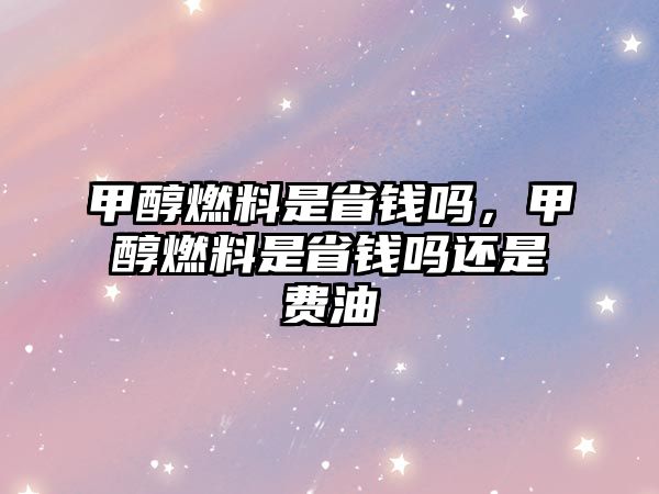 甲醇燃料是省錢嗎，甲醇燃料是省錢嗎還是費油