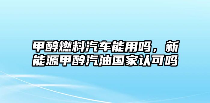 甲醇燃料汽車能用嗎，新能源甲醇汽油國家認可嗎