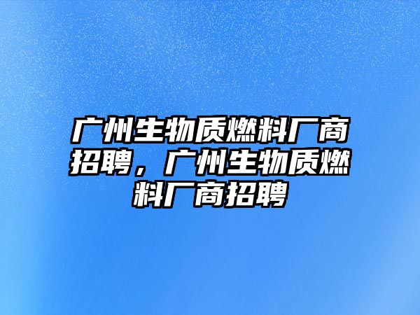 廣州生物質(zhì)燃料廠商招聘，廣州生物質(zhì)燃料廠商招聘