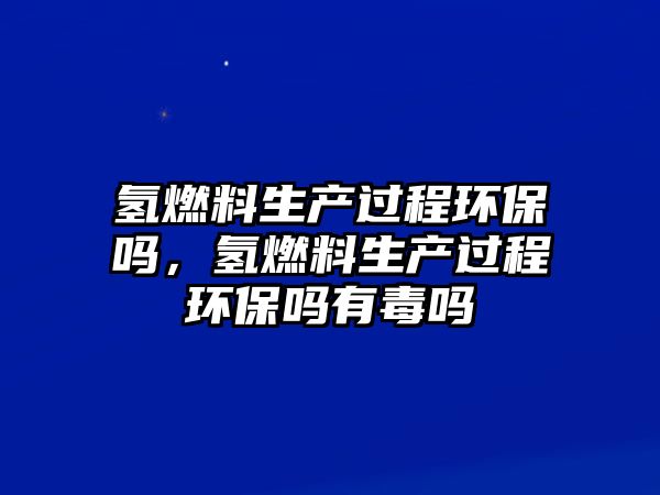 氫燃料生產(chǎn)過程環(huán)保嗎，氫燃料生產(chǎn)過程環(huán)保嗎有毒嗎