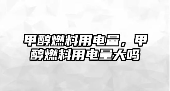 甲醇燃料用電量，甲醇燃料用電量大嗎