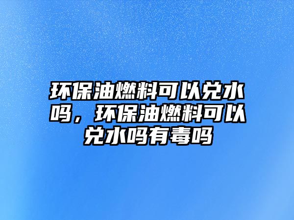 環(huán)保油燃料可以兌水嗎，環(huán)保油燃料可以兌水嗎有毒嗎