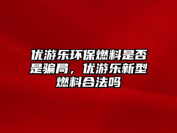 優(yōu)游樂環(huán)保燃料是否是騙局，優(yōu)游樂新型燃料合法嗎