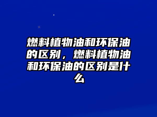 燃料植物油和環(huán)保油的區(qū)別，燃料植物油和環(huán)保油的區(qū)別是什么