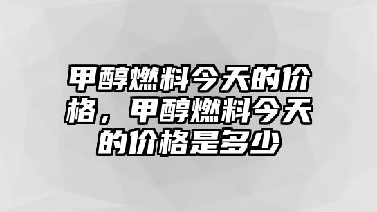 甲醇燃料今天的價(jià)格，甲醇燃料今天的價(jià)格是多少