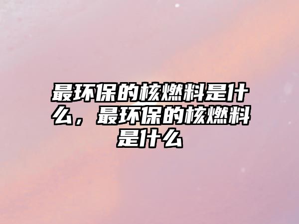 最環(huán)保的核燃料是什么，最環(huán)保的核燃料是什么