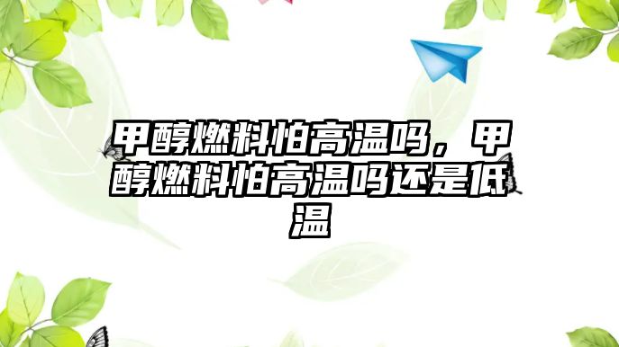 甲醇燃料怕高溫嗎，甲醇燃料怕高溫嗎還是低溫