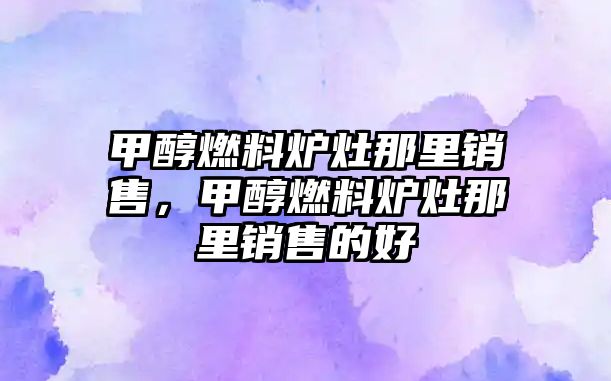 甲醇燃料爐灶那里銷售，甲醇燃料爐灶那里銷售的好