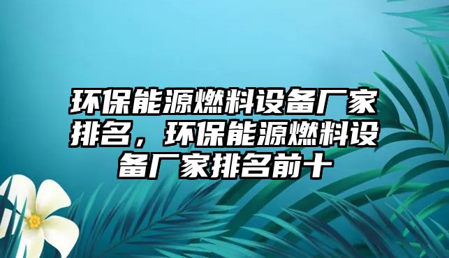 環(huán)保能源燃料設備廠家排名，環(huán)保能源燃料設備廠家排名前十