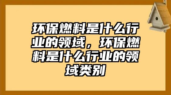 環(huán)保燃料是什么行業(yè)的領(lǐng)域，環(huán)保燃料是什么行業(yè)的領(lǐng)域類別