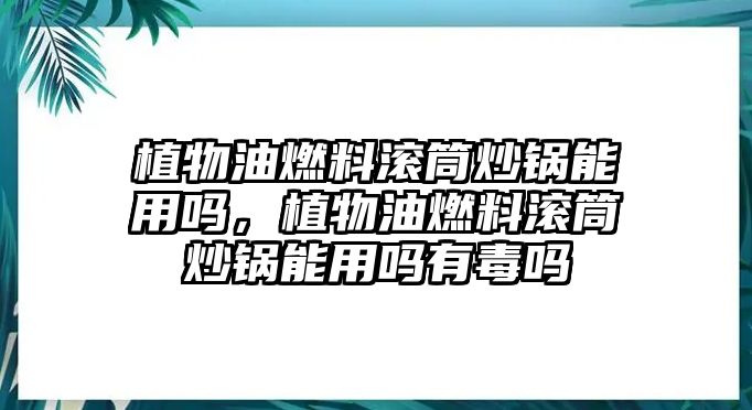 植物油燃料滾筒炒鍋能用嗎，植物油燃料滾筒炒鍋能用嗎有毒嗎