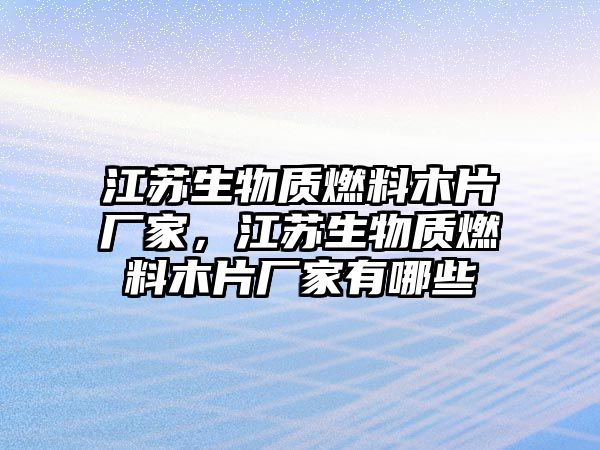 江蘇生物質燃料木片廠家，江蘇生物質燃料木片廠家有哪些