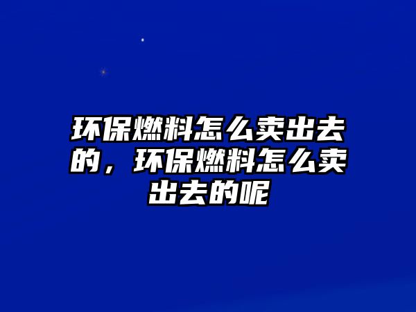 環(huán)保燃料怎么賣出去的，環(huán)保燃料怎么賣出去的呢