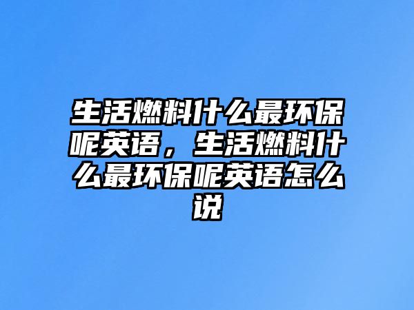 生活燃料什么最環(huán)保呢英語(yǔ)，生活燃料什么最環(huán)保呢英語(yǔ)怎么說(shuō)