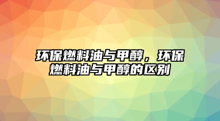 環(huán)保燃料油與甲醇，環(huán)保燃料油與甲醇的區(qū)別