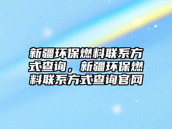 新疆環(huán)保燃料聯(lián)系方式查詢，新疆環(huán)保燃料聯(lián)系方式查詢官網(wǎng)