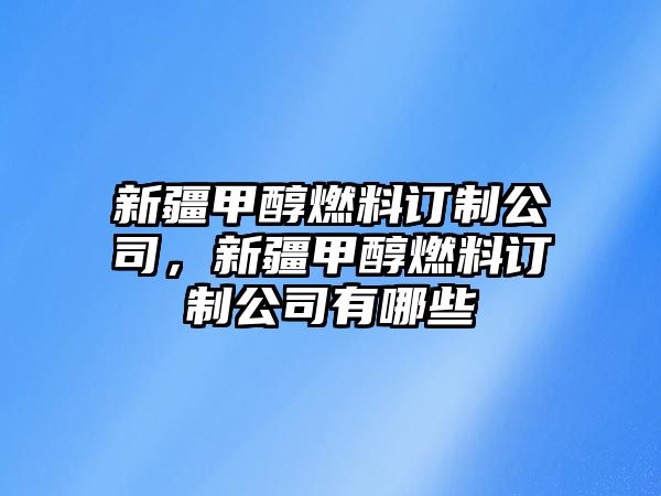 新疆甲醇燃料訂制公司，新疆甲醇燃料訂制公司有哪些