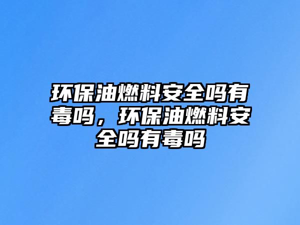 環(huán)保油燃料安全嗎有毒嗎，環(huán)保油燃料安全嗎有毒嗎