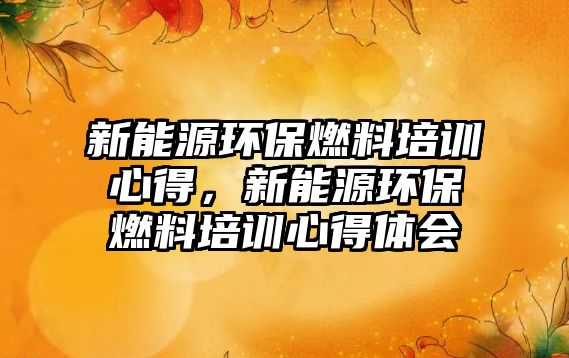 新能源環(huán)保燃料培訓心得，新能源環(huán)保燃料培訓心得體會