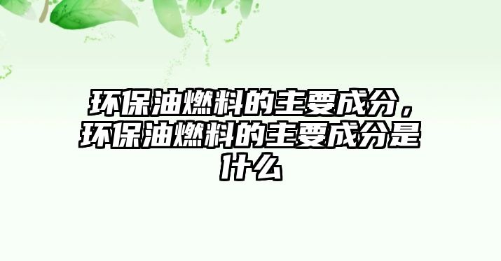 環(huán)保油燃料的主要成分，環(huán)保油燃料的主要成分是什么