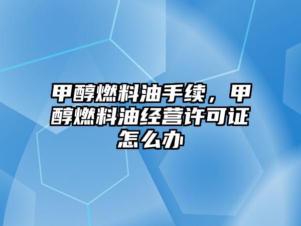 甲醇燃料油手續(xù)，甲醇燃料油經(jīng)營許可證怎么辦