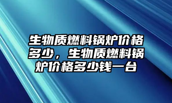 生物質(zhì)燃料鍋爐價格多少，生物質(zhì)燃料鍋爐價格多少錢一臺