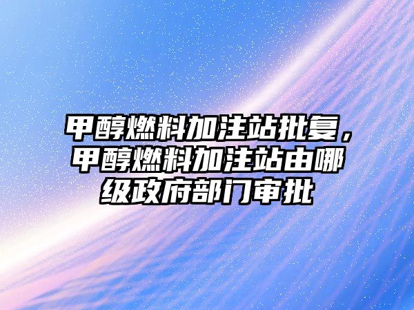 甲醇燃料加注站批復(fù)，甲醇燃料加注站由哪級(jí)政府部門審批