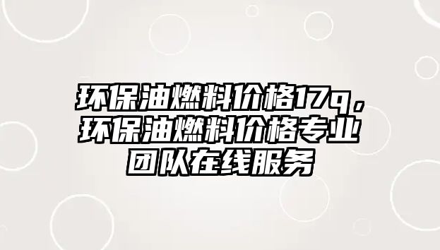 環(huán)保油燃料價格17q，環(huán)保油燃料價格專業(yè)團(tuán)隊在線服務(wù)