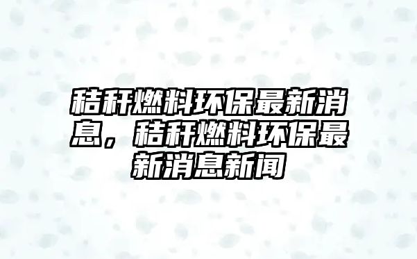 秸稈燃料環(huán)保最新消息，秸稈燃料環(huán)保最新消息新聞