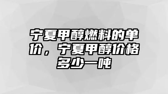 寧夏甲醇燃料的單價，寧夏甲醇價格多少一噸