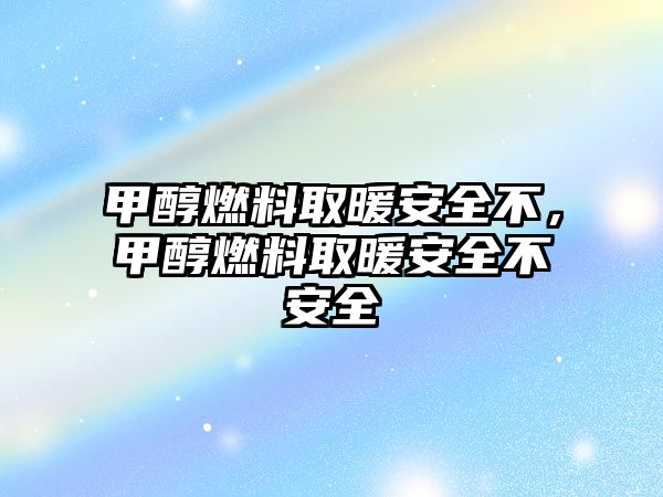 甲醇燃料取暖安全不，甲醇燃料取暖安全不安全