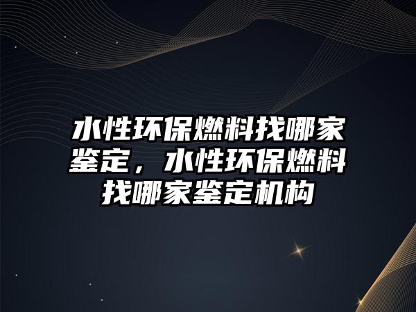 水性環(huán)保燃料找哪家鑒定，水性環(huán)保燃料找哪家鑒定機構(gòu)